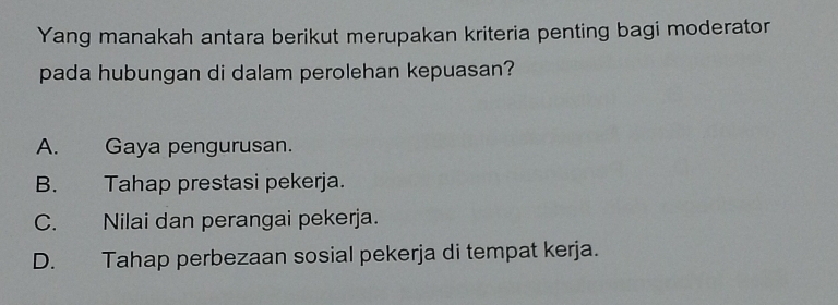 Yang manakah antara berikut merupakan kriteria penting bagi moderator
pada hubungan di dalam perolehan kepuasan?
A. Gaya pengurusan.
B. Tahap prestasi pekerja.
C. Nilai dan perangai pekerja.
D. Tahap perbezaan sosial pekerja di tempat kerja.