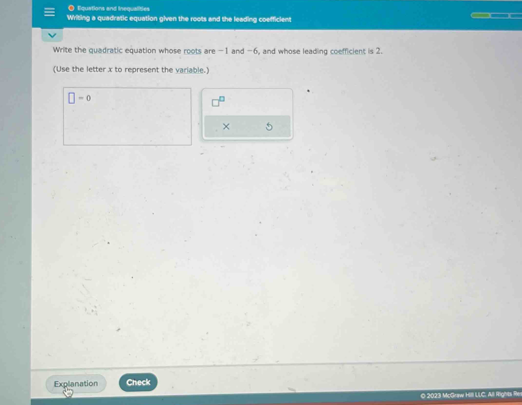 Equations and Inequalities 
Writing a quadratic equation given the roots and the leading coefficient 
Write the quadratic equation whose roots are -1 and −6, and whose leading coefficient is 2. 
(Use the letter x to represent the variable.)
□ =0
X
Explanation Check 
© 2023 McGraw Hill LLC. All Rights Res