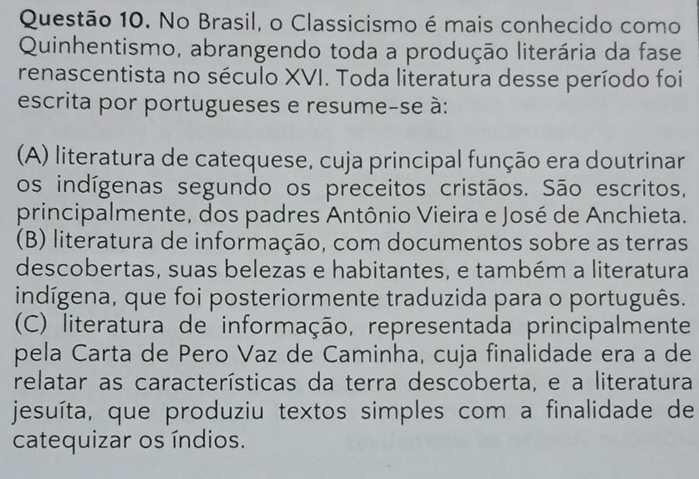 No Brasil, o Classicismo é mais conhecido como
Quinhentismo, abrangendo toda a produção literária da fase
renascentista no século XVI. Toda literatura desse período foi
escrita por portugueses e resume-se à:
(A) literatura de catequese, cuja principal função era doutrinar
os indígenas segundo os preceitos cristãos. São escritos,
principalmente, dos padres Antônio Vieira e José de Anchieta.
(B) literatura de informação, com documentos sobre as terras
descobertas, suas belezas e habitantes, e também a literatura
indígena, que foi posteriormente traduzida para o português.
(C) literatura de informação, representada principalmente
pela Carta de Pero Vaz de Caminha, cuja finalidade era a de
relatar as características da terra descoberta, e a literatura
jesuíta, que produziu textos simples com a finalidade de
catequizar os índios.