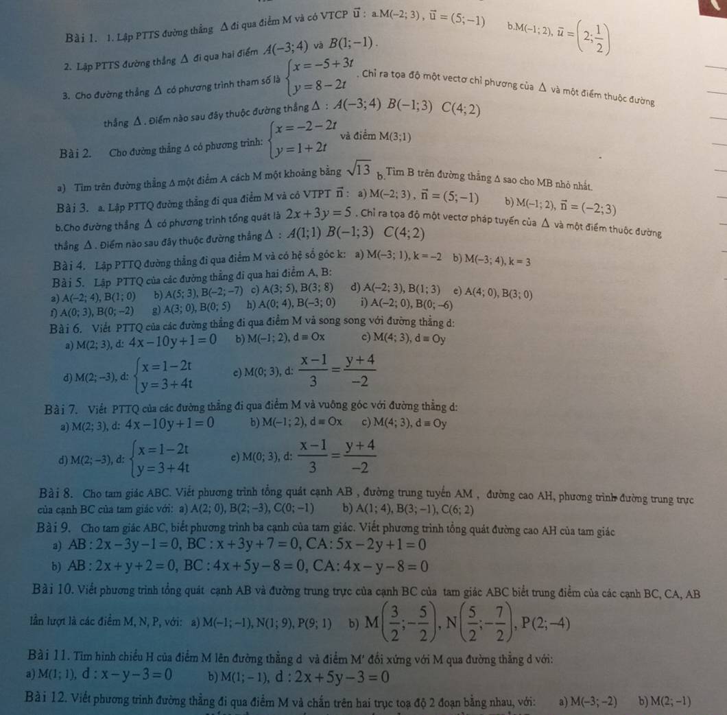 Bà i 1. 1. Lập PTTS đường thẳng Δ đi qua điểm M và có VTCP ữ : a.M(-2;3),vector u=(5;-1)
M(-1;2),overline u=(2; 1/2 )
2. Lập PTTS đường thẳng Δ đi qua hai điểm A(-3;4) và B(1;-1).
3. Cho đường thẳng Δ có phương trình tham số là beginarrayl x=-5+3t y=8-2tendarray. Chỉ ra tọa độ một vectơ chỉ phương của Δ và một điểm thuộc đường
thẳng Δ . Điểm nào sau đây thuộc đường thẳng △ :A(-3;4)B(-1;3)C(4;2)
Bài 2. Cho đường thẳng Δ có phương trình:
và điểm M(3;1)
a) Tìm trên đường thẳng A một điểm A cách M một khoảng bằng sqrt(13) B Tìm B trên đường thắng A sao cho MB nhỏ nhất.
Bà i 3. a. Lập PTTQ đường thẳng đi qua điểm M và có VTPT : a) M(-2;3),vector n=(5;-1)
b) M(-1;2),vector n=(-2;3)
b.Cho đường thẳng Δ có phương trình tổng quát là 2x+3y=5. Chỉ ra tọa độ một vectơ pháp tuyển của
thẳng Δ . Điểm nào sau đây thuộc đường thẳng Δ : A(1;1)B(-1;3) C(4;2) △ 1 và một điểm thuộc đường
Bà i 4. Lập PTTQ đường thẳng đi qua điểm M và có hệ số góc k: a) M(-3;1),k=-2 b) M(-3;4),k=3
Bài 5. Lập PTTQ của các đường thẳng đi qua hai điểm A, B:
2) A(-2;4),B(1;0) b) A(5;3),B(-2;-7) c) A(3;5),B(3;8) d) A(-2;3),B(1;3) e) A(4;0),B(3;0)
f
g) A(3;0),B(0;5) h) A(0;4),B(-3;0) i) A(-2;0),B(0;-6)
Bà i 6. Viết PTTQ của các đường thẳng đi qua điểm M vả song song với đường thẳng d:
a) M(2;3) , d:
b) M(-1;2),dequiv Ox c) M(4;3),dequiv Oy
d) M(2;-3) , d: beginarrayl x=1-2t y=3+4tendarray. c) M(0;3) , d:  (x-1)/3 = (y+4)/-2 
Bài 7. Viết PTTQ của các đường thẳng đi qua điểm M và vuông góc với đường thẳng d:
a) M(2;3),d:4x-10y+1=0 b) M(-1;2),d=Ox c) M(4;3),dequiv Oy
d) M(2;-3) , d: beginarrayl x=1-2t y=3+4tendarray. e) M(0;3) , d:  (x-1)/3 = (y+4)/-2 
Bà i 8. Cho tam giác ABC. Viết phương trình tổng quát cạnh AB , đường trung tuyến AM , đường cao AH, phương trình đường trung trực
của cạnh BC của tam giác với: a) A(2;0),B(2;-3),C(0;-1) b) A(1;4),B(3;-1),C(6;2)
Bà i 9. Cho tam giác ABC, biết phương trình ba cạnh của tam giác. Viết phương trình tổng quát đường cao AH của tam giác
a) AB:2x-3y-1=0,E 3C : x+3y+7=0 , CA:
b) AB:2x+y+2=0,BC:4x+5y-8=0 ,CA: 4x-y-8=0
Bài 10. Viết phương trình tổng quát cạnh AB và đường trung trực của cạnh BC của tam giác ABC biết trung điểm của các cạnh BC, CA, AB
lần lượt là các điểm M, N, P, với: a) M(-1;-1),N(1;9),P(9;1) b)
Bài 11. Tìm hình chiều H của điểm M lên đường thẳng d và điểm M' đối xứng với M qua đường thẳng d với:
a) M(1;1),d:x-y-3=0 b) M(1;-1),d:2x+5y-3=0
Bài 12. Viết phương trình đường thẳng đi qua điểm M và chấn trên hai trục toạ độ 2 đoạn bằng nhau, với: a) M(-3;-2) b) M(2;-1)