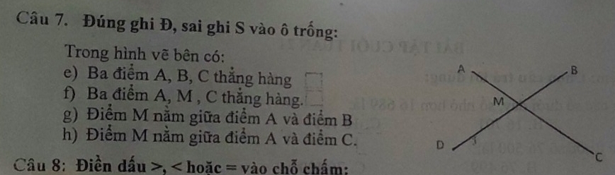 Đúng ghi Đ, sai ghi S vào ô trống: 
Trong hình vẽ bên có: 
e) Ba điểm A, B, C thẳng hàng 
f) Ba điểm A, M , C thắng hàng. 
g) Điểm M nằm giữa điểm A và điểm B
h) Điểm M nằm giữa điểm A và điểm C. 
Câu 8: Điền dấu , < hoặc = vào chỗ chấm: