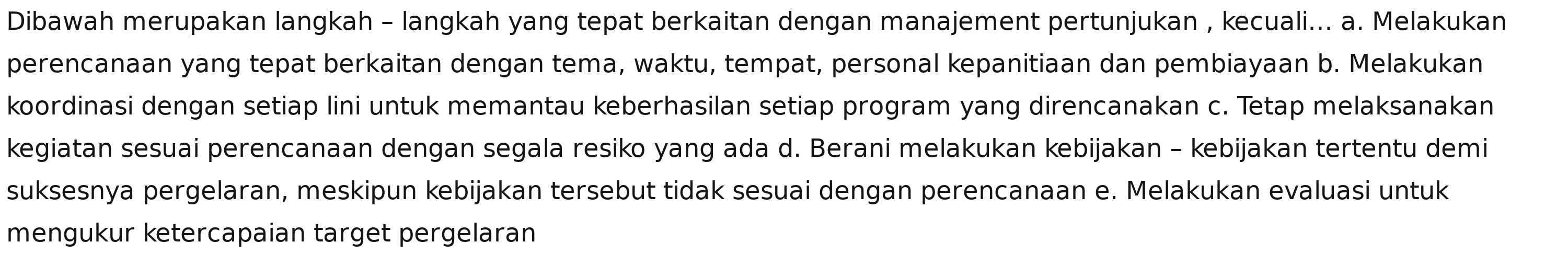 Dibawah merupakan langkah - langkah yang tepat berkaitan dengan manajement pertunjukan , kecuali... a. Melakukan
perencanaan yang tepat berkaitan dengan tema, waktu, tempat, personal kepanitiaan dan pembiayaan b. Melakukan
koordinasi dengan setiap lini untuk memantau keberhasilan setiap program yang direncanakan c. Tetap melaksanakan
kegiatan sesuai perencanaan dengan segala resiko yang ada d. Berani melakukan kebijakan - kebijakan tertentu demi
suksesnya pergelaran, meskipun kebijakan tersebut tidak sesuai dengan perencanaan e. Melakukan evaluasi untuk
mengukur ketercapaian target pergelaran