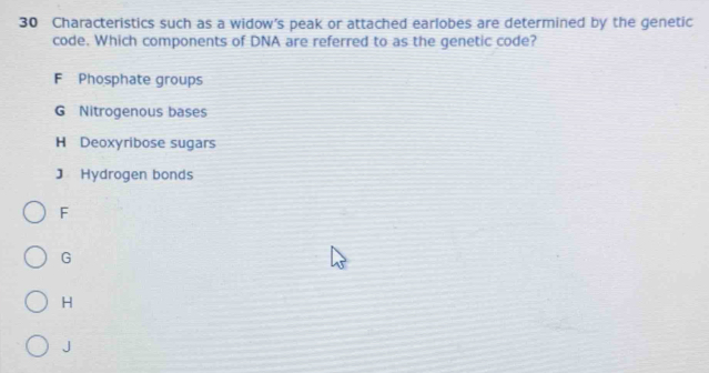 Characteristics such as a widow’s peak or attached earlobes are determined by the genetic
code. Which components of DNA are referred to as the genetic code?
F Phosphate groups
G Nitrogenous bases
H Deoxyribose sugars
J Hydrogen bonds
F
G
H
J