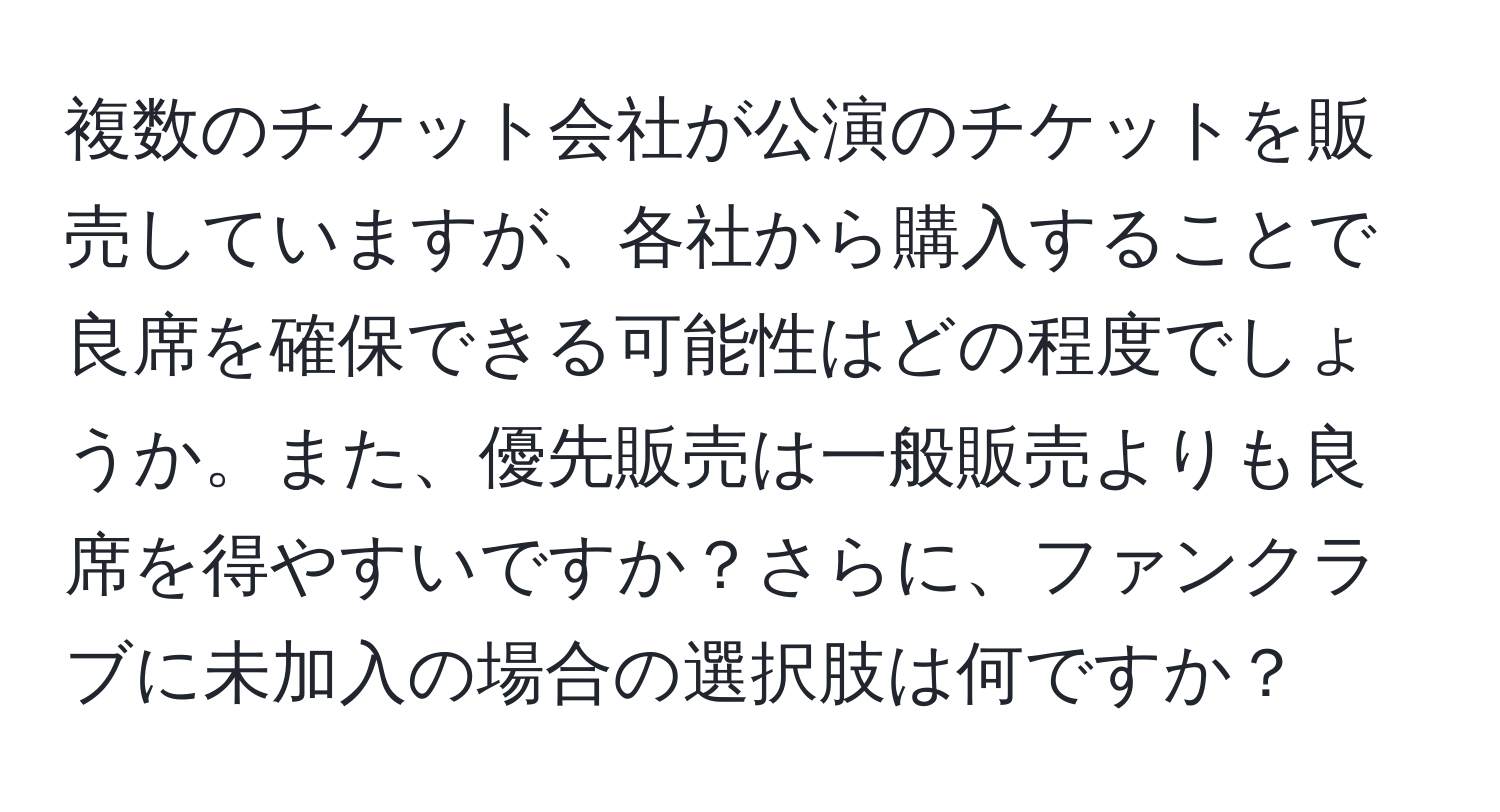 複数のチケット会社が公演のチケットを販売していますが、各社から購入することで良席を確保できる可能性はどの程度でしょうか。また、優先販売は一般販売よりも良席を得やすいですか？さらに、ファンクラブに未加入の場合の選択肢は何ですか？