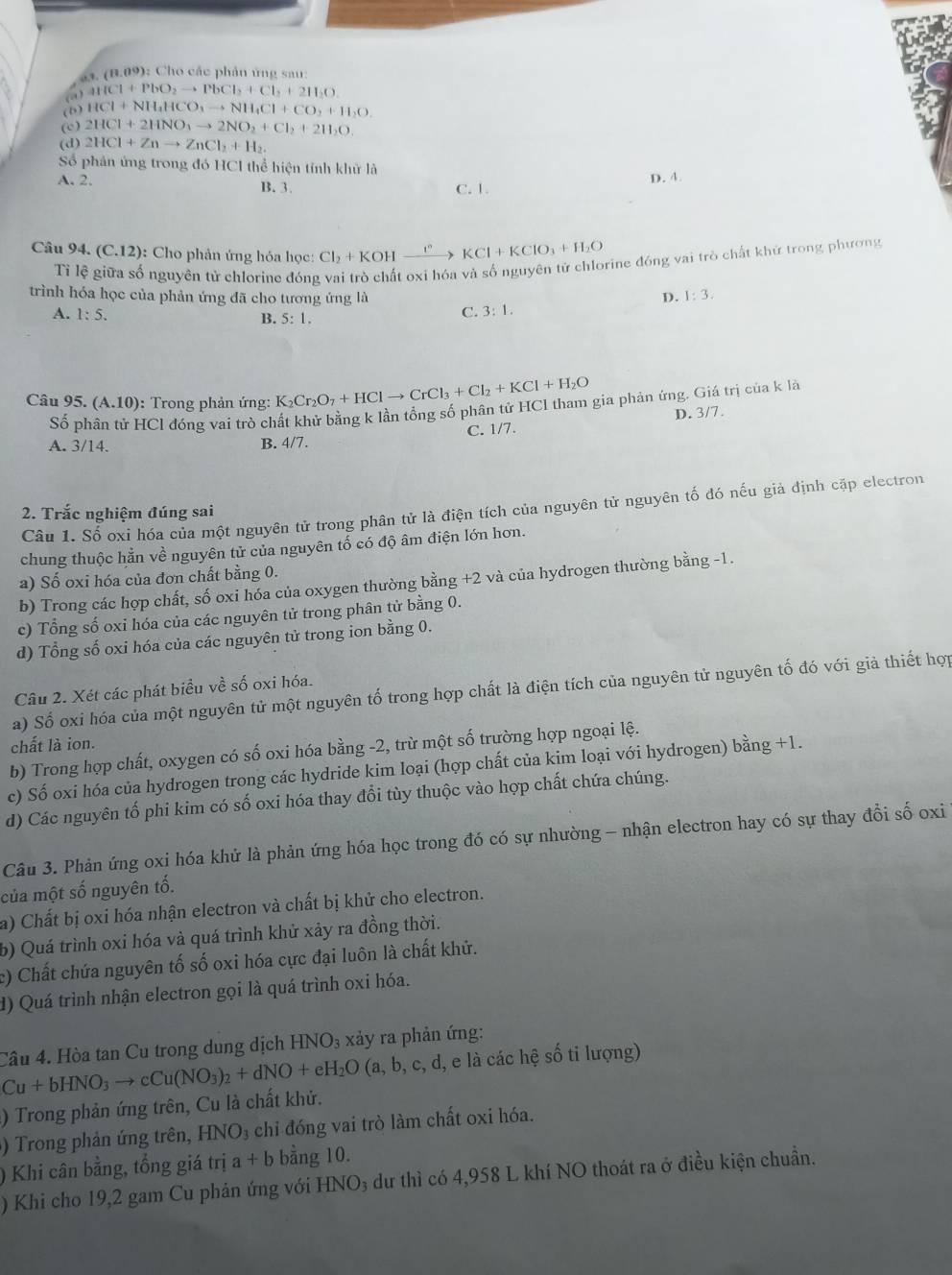 a3. (8.09): Cho các phản ứng sau:
(@) ar(Cl+PbO_2to PbCl_2+Cl_2+2H_2O
(6) HCl+NH_4HCO_3to NH_4Cl+CO_2+H_2O.
(c) 2HCl+2HNO_3to 2NO_2+Cl_2+2H_2O.
(d) 2HCl+Znto ZnCl_2+H_2.
Số phản ứng trong đó HCI thể hiện tính khử là
A. 2, B. 3.
C. 1. D. 4.
Câu 94. (C.12) ): Cho phân ứng hỏa học: Cl_2+KOHxrightarrow I° KCl+KClO_3+H_2O
Tỉ lệ giữa số nguyên tử chlorine đóng vai trò chất oxi hóa và số nguyên tử chlorine đóng vai trò chất khử trong phương
trình hóa học của phản ứng đã cho tương ứng là D. 1:3.
A. 1:5. C. 3:1.
B. 5:1.
Câu 95.(A.10) : Trong phản ứng: K_2Cr_2O_7+HClto CrCl_3+Cl_2+KCl+H_2O
s HCI đóng vai trò chất khử bằng k lần tổng số phân tử HCI tham gia phản ứng. Giá trị của k là
C. 1/7. D. 3/7.
A. 3/14. B. 4/7.
Câu 1. Số oxi hóa của một nguyên tử trong phân tử là điện tích của nguyên tử nguyên tố đó nếu giả định cặp electron
2. Trắc nghiệm đúng sai
chung thuộc hằn về nguyên tử của nguyên tổ có độ âm điện lớn hơn.
a) Số oxi hóa của đơn chất bằng 0.
b) Trong các hợp chất, số oxi hóa của oxygen thường bằng +2 và của hydrogen thường bằng -1.
c) Tổng số oxi hóa của các nguyên tử trong phân tử bằng 0.
d) Tổng số oxi hóa của các nguyên tử trong ion bằng 0.
a) Số oxi hóa của một nguyên tử một nguyên tố trong hợp chất là điện tích của nguyên tử nguyên tố đó với giả thiết hợp
Câu 2. Xét các phát biểu về số oxi hóa.
chất là ion.
b) Trong hợp chất, oxygen có số oxi hóa bằng -2, trừ một số trường hợp ngoại lệ.
c) Số oxi hóa của hydrogen trong các hydride kim loại (hợp chất của kim loại với hydrogen) bằng +1.
d) Các nguyên tố phi kim có số oxi hóa thay đổi tùy thuộc vào hợp chất chứa chúng.
Câu 3. Phản ứng oxi hóa khử là phản ứng hóa học trong đó có sự nhường - nhận electron hay có sự thay đổi số oxi
của một số nguyên tố.
a) Chất bị oxi hóa nhận electron và chất bị khử cho electron.
b) Quá trình oxi hóa và quá trình khử xảy ra đồng thời.
c) Chất chứa nguyên tố số oxi hóa cực đại luôn là chất khử.
d) Quá trình nhận electron gọi là quá trình oxi hóa.
Cu+bHNO_3to cCu(NO_3)_2+dNO+eH_2O(a,b,c,d,e Cầu 4. Hòa tan Cu trong dung dịch HNO_3 xảy ra phản ứng:
e là các hệ số ti lượng)
) Trong phản ứng trên, Cu là chất khử.
)  Trong phản ứng trên, H INO 3 chi đóng vai trò làm chất oxi hóa.
) Khi cân bằng, tổng giá trị a+b bằng 10.
) Khi cho 19,2 gam Cu phản ứng với HNO₃ dư thì có 4,958 L khí NO thoát ra ở điều kiện chuẩn.