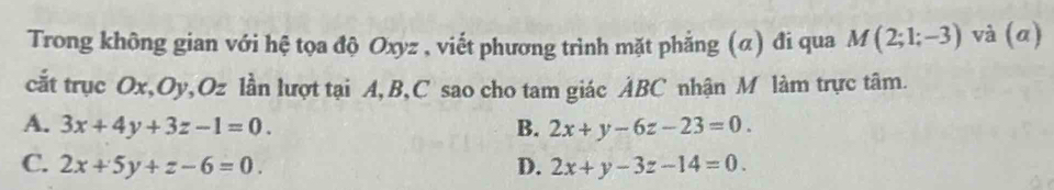 Trong không gian với hệ tọa độ Oxyz , viết phương trình mặt phẳng (α) đi qua M(2;1;-3) và (a)
cắt trục Ox, Oy, Oz lần lượt tại A, B, C sao cho tam giác ẢBC nhận M làm trực tâm.
A. 3x+4y+3z-1=0. B. 2x+y-6z-23=0.
C. 2x+5y+z-6=0. D. 2x+y-3z-14=0