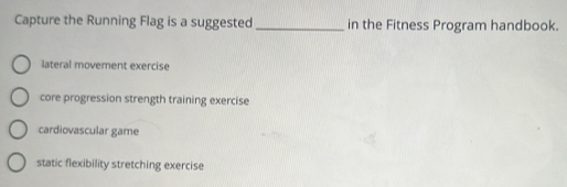 Capture the Running Flag is a suggested _in the Fitness Program handbook.
lateral movement exercise
core progression strength training exercise
cardiovascular game
static flexibility stretching exercise