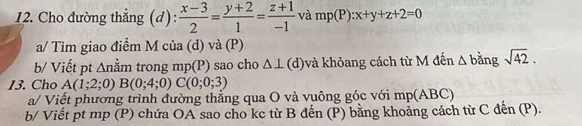 Cho đường thẳng (d):  (x-3)/2 = (y+2)/1 = (z+1)/-1  và mp(P):x+y+z+2=0
a/ Tìm giao điểm M của (d) và (P) 
b/ Viết pt ∆nằm trong mp(P) sao cho △ ⊥ (d)và khỏang cách từ M đến △ bằng sqrt(42). 
13. Cho A(1;2;0)B(0;4;0) C(0;0;3)
a/ Viết phương trình đường thẳng qua O và vuông góc với mp (ABC) 
b/ Viết pt mp (P) chứa OA sao cho kc từ B đến (P) bằng khoảng cách từ C đến (P).