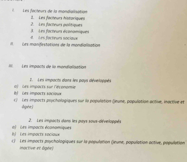 Les facteurs de la mondialisation
1. Les facteurs historiques
2. Les facteurs politiques
3. Les facteurs économiques
4. Les facteurs sociaux
II. Les manifestations de la mondialisation
III. Les impacts de la mondialisation
1. Les impacts dans les pays développés
a) Les impacts sur l’économie
b) Les impacts sociaux
c) Les impacts psychologiques sur la population (jeune, population active, inactive et
âgée)
2. Les impacts dans les pays sous-développés
a) Les impacts économiques
b) Les impacts sociaux
c) Les impacts psychologiques sur la population (jeune, population active, population
inactive et âgée)