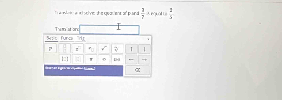 Translate and solve: the quotient of p and  3/7  is equal to  2/5 . 
Translation: 
Basic Funcs Trig × 
p  □ /□   x^(□) x_□  sqrt() sqrt[n]() ↑ 1 
() |0] π ∞ DNE ← 
Enter an algebraic equation (more.)