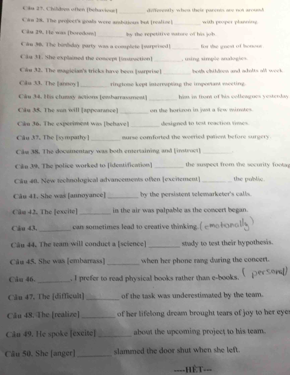 Cầu 27. Children often [behaviour] _differently when their parents are not around 
Câu 28. The project's goals were ambitious but [realize]_ with proper planning 
Câu 29. He was [boredom] _by the repetitive nature of his job. 
Câu 30. The birthday party was a complete [surprised] _for the guest of honour. 
Câu 31. She explained the concept [instruction] _, using simple analogies. 
Cầu 32. The magician's tricks have been [surprise] _both children and adults all week. 
Câu 33. The [annoy] _ringtone kept interrupting the important meeting. 
Câu 34. His clumsy actions [embarrassment]_ him in front of his colleagues yesterday. 
Câu 35. The sun will [appearance] _on the horizon in just a few minutes. 
Câu 36. The experiment was [behave] _designed to test reaction times. 
Câu 37. The [sympathy] _nurse comforted the worried patient before surgery. 
Câu 38. The documentary was both entertaining and [instruct]_ 
Cân 39. The police worked to [identification] _the suspect from the security footag 
Cầu 40. New technological advancements often [excitement] _the public. 
Câu 41. She was [annoyance] _by the persistent telemarketer's calls. 
Câu 42. The [excite] _in the air was palpable as the concert began. 
Câu 43. _can sometimes lead to creative thinking. 
Câu 44. The team will conduct a [science] _study to test their hypothesis. 
Câu 45. She was [embarrass] _when her phone rang during the concert. 
Câu 46. _. I prefer to read physical books rather than e-books. 
Câu 47. The [difficult] _of the task was underestimated by the team. 
Câu 48. The [realize] _ of her lifelong dream brought tears of joy to her eye s 
Câu 49. He spoke [excite] _about the upcoming project to his team. 
Câu 50, She [anger] _slammed the door shut when she left. 
---- ===ếT===