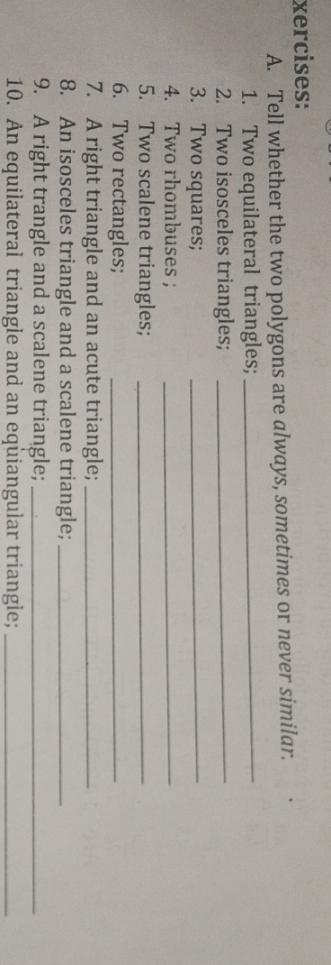 xercises: 
A. Tell whether the two polygons are always, sometimes or never similar. 
1. Two equilateral triangles;_ 
2. Two isosceles triangles;_ 
3. Two squares;_ 
4. Two rhombuses ;_ 
5. Two scalene triangles;_ 
6. Two rectangles;_ 
7. A right triangle and an acute triangle;_ 
8. An isosceles triangle and a scalene triangle;_ 
9. A right trangle and a scalene triangle;_ 
10. An equilateral triangle and an equiangular triangle;_