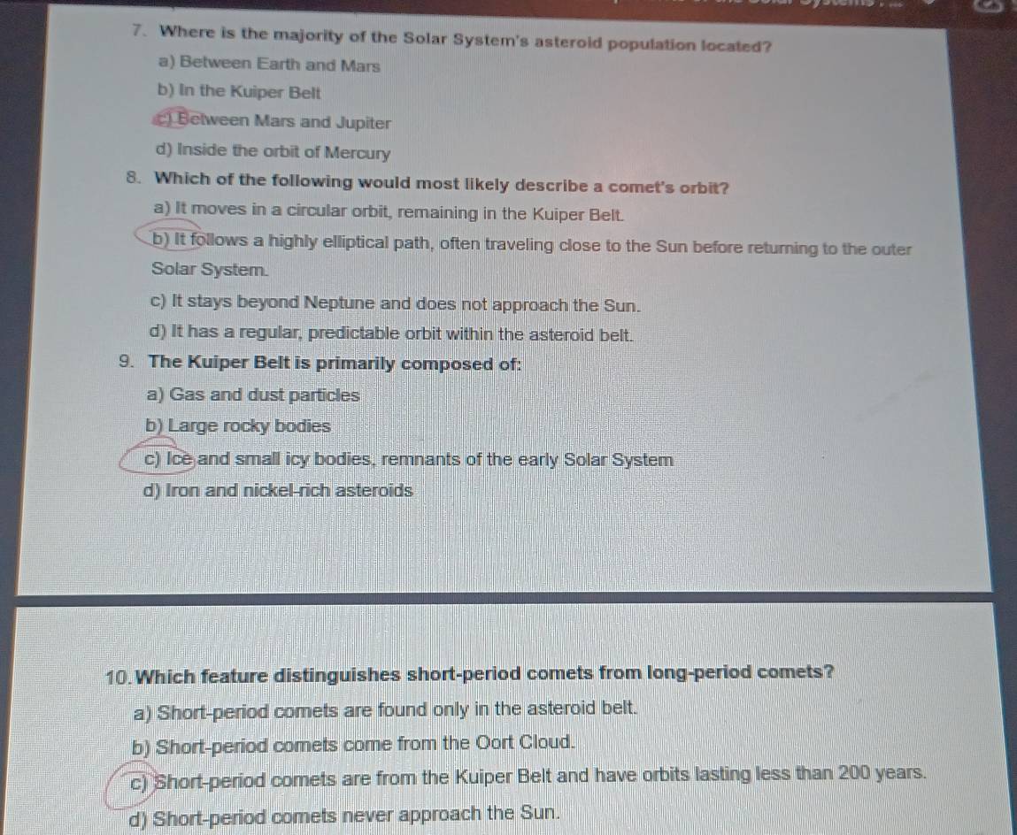 Where is the majority of the Solar System's asteroid population located?
a) Between Earth and Mars
b) In the Kuiper Belt
) Between Mars and Jupiter
d) Inside the orbit of Mercury
8. Which of the following would most likely describe a comet's orbit?
a) It moves in a circular orbit, remaining in the Kuiper Belt.
b) It follows a highly elliptical path, often traveling close to the Sun before returning to the outer
Solar System.
c) It stays beyond Neptune and does not approach the Sun.
d) It has a regular, predictable orbit within the asteroid belt.
9. The Kuiper Belt is primarily composed of:
a) Gas and dust particles
b) Large rocky bodies
c) Ice and small icy bodies, remnants of the early Solar System
d) Iron and nickel-rich asteroids
10.Which feature distinguishes short-period comets from long-period comets?
a) Short-period comets are found only in the asteroid belt.
b) Short-period comets come from the Oort Cloud.
c) Short-period comets are from the Kuiper Belt and have orbits lasting less than 200 years.
d) Short-period comets never approach the Sun.