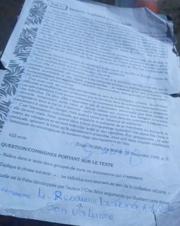 Texte 1 : Exclésien, la séliderné et les ===
m onne et le dé a ompement des nouvetas enlidantés d'adm
Note siècle est marqué par le dépérissement des anterne  éarttée de pa
. 
Le dépérisment du réseau de solicané et d'entraïde que corstsinn le == a
Toniemen (des mruls mux pets enlenest in hortrontalement dant les 'pllatéreus l
p onsle-onces et pents cprisins) vent endemment du dépérissement de cette grande (asil
e mème les solidarits de viage dirpanstes avec la dispantion da monde pianar et l
                 
Dénéraliation du moda de ve urbain of taburon in Tast mimides de voldr lon etle lns d
désintègre du coup ses forces intimes de cohésion
Sentiers urbains catrophient dans les gands immeutes et les grands ensembles. Ls pes
one, dite nuciéaire A de fte not su qe intdare, éctate de plus en plus 1o2vent e
vu debut du siècle pourtant, les parts et syndicats ouvriers avaient tissé des réneaux de
olidarités pour soutentr et alder les famiter nat tavs seurs non seulement en cas de grive
Toutefois, l'action historique du socialisme et des partis de gauche en Europe comme et  nordique.
nais ausé dans les difficultés de la vie quoudtitié. En France toutefois, l'ampleur de oetb
solidarite avait été moindre que dans loloital démocraties de l'Europe continentale ou
France avait finalement réussi à implanter un Etat assistantiel
* Nous sommes donc arrivés à la situation sulvante
* D'un côté, il y a une formidable machiné vouée à la solidarité sociale, mais elle est de
caractère administratit, elle s applique à des catégories sociales ou professionnelles, selon des
* des solidarités administratives
critères quantitatifs et des règles impersonnelles : la machine subit des processus de
bureaucratisation qui aggravent le caractère dépersonnalisé, désingularisé, et souvent tardil
* D'un autre côté, les individus sont atomisés au sein de la civilisation urbaine ; ils subissen
difficultés et souffrances qui ne trouvent pas de remèdes dans les solidarités bureaucratiques
Les administrations n'ont aucun instrument qui connaisse la solitude, le malheur, le désespoi
des individus. De plus, elles n'apportent pas de protection personnelle aux êtres faibles et
démunis, notamment petits vieux et petites vieilles qui courent des dangers nouveaux
d'agression dans la rue ou à domicile ; enfin l'angoisse croit dans les quartiers à risques nos
n seulement à cause du danger, mais aussi à cause de l'absence de solidarité
C'est l'atomisation individuelle qui empêche la solidarité de se manifester au moment où
elle devient vitale. Ainsi, quand deux à trois énergumènes molestent une jeune fille dans le
8 métro, les voyageurs se sentent individus isolés et non membres d'un groupement ; ils sont
paralysés, ignorant la force qu'ils représentent ensemble, alors que dans d'autres conditions
historiques ou sociologiques ils auraient réagi spontanément en bloc
432 mots
Edgar MORIN, Le Monde, 26 Novembre 1993, p. 2.
QUESTION/CONSIGNES PORTANT SUR LE TEXTE
- Relève dans le texte deux groupes de mots ou expressions qui s'opposent
Explique la phrase suivante : « . . les individus sont atomisés au sein de la civilisation urbaine. »
uelle est la thèse développée par l'auteur ? Cite deux arguments qui illustrent cette thèse