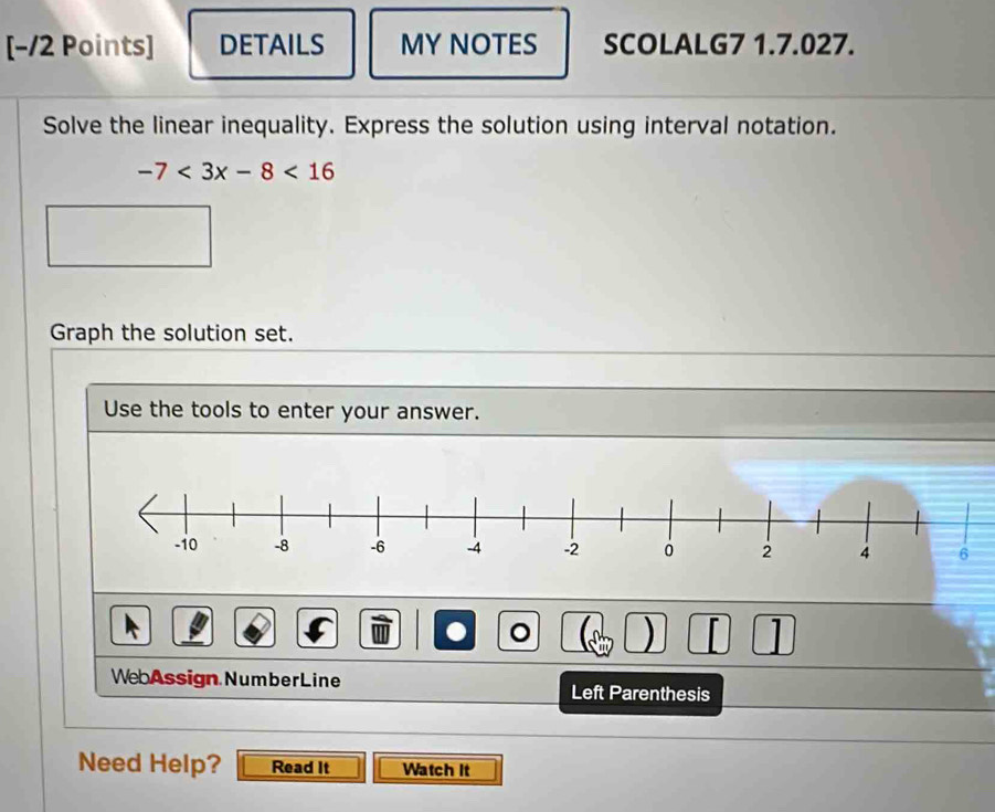 [−12 Points] DETAILS MY NOTES SCOLALG7 1.7.027. 
Solve the linear inequality. Express the solution using interval notation.
-7<3x-8<16
Graph the solution set. 
Use the tools to enter your answer. 
。 ) L 1 
WebAssign NumberLine Left Parenthesis 
Need Help? Read It Watch It