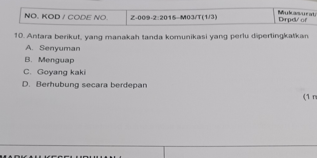 Mukasurat
NO. KOD / CODE NO. Z-009-2:20 15-M03/T(1/3) Drpd/of
10. Antara berikut, yang manakah tanda komunikasi yang perlu dipertingkatkan
A. Senyuman
B. Menguap
C. Goyang kaki
D. Berhubung secara berdepan
(1 n