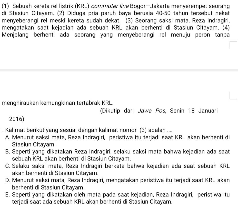 (1) Sebuah kereta rel listrik (KRL) commuter line Bogor—Jakarta menyerempet seorang
di Stasiun Citayam. (2) Diduga pria paruh baya berusia 40-50 tahun tersebut nekat
menyeberangi rel meski kereta sudah dekat. (3) Seorang saksi mata, Reza Indragiri,
mengatakan saat kejadian ada sebuah KRL akan berhenti di Stasiun Citayam. (4)
Menjelang berhenti ada seorang yang menyeberangi rel menuju peron tanpa
menghiraukan kemungkinan tertabrak KRL.
(Dikutip dari Jawa Pos, Senin 18 Januari
2016)
. Kalimat berikut yang sesuai dengan kalimat nomor (3) adalah ....
A. Menurut saksi mata, Reza Indragiri, peristiwa itu terjadi saat KRL akan berhenti di
Stasiun Citayam.
B. Seperti yang dikatakan Reza Indragiri, selaku saksi mata bahwa kejadian ada saat
sebuah KRL akan berhenti di Stasiun Citayam.
C. Selaku saksi mata, Reza Indragiri berkata bahwa kejadian ada saat sebuah KRL
akan berhenti di Stasiun Citayam.
D. Menurut saksi mata, Reza Indragiri, mengatakan peristiwa itu terjadi saat KRL akan
berhenti di Stasiun Citayam.
E. Seperti yang dikatakan oleh mata pada saat kejadian, Reza Indragiri, peristiwa itu
terjadi saat ada sebuah KRL akan berhenti di Stasiun Citayam.