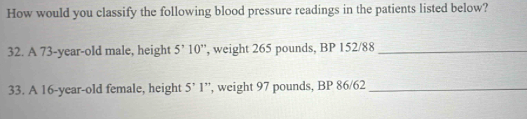 How would you classify the following blood pressure readings in the patients listed below? 
32. A 73-year-old male, height ”, weight 265 pounds, BP 152/88 5^,10^. _ 
33. A 16-year-old female, height 5^,1 ”, weight 97 pounds, BP 86/62 _