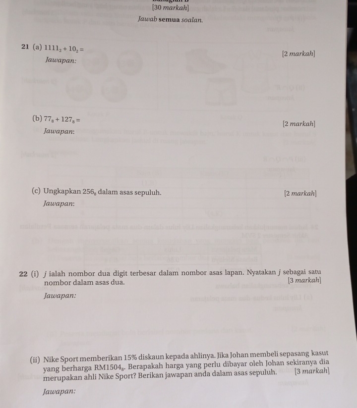 [30 markah] 
Jawab semua soalan. 
21 (a) 1111_2+10_2=
[2 markah] 
Jawapan: 
(b) 77_8+127_8=
[2 markah] 
Jawapan: 
(c) Ungkapkan 2 50° dalam asas sepuluh. [2 markah] 
Jawapan: 
22 (i) j ialah nombor dua digit terbesar dalam nombor asas lapan. Nyatakan j sebagai satu 
nombor dalam asas dua. [3 markah] 
Jawapan: 
(ii) Nike Sport memberikan 15% diskaun kepada ahlinya. Jika Johan membeli sepasang kasut 
yang berharga RM 1504_8. Berapakah harga yang perlu dibayar oleh Johan sekiranya dia 
merupakan ahli Nike Sport? Berikan jawapan anda dalam asas sepuluh. [3 markah] 
Jawapan: