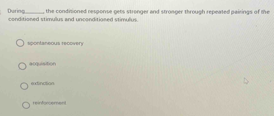 During_ , the conditioned response gets stronger and stronger through repeated pairings of the
conditioned stimulus and unconditioned stimulus.
spontaneous recovery
acquisition
extinction
reinforcement