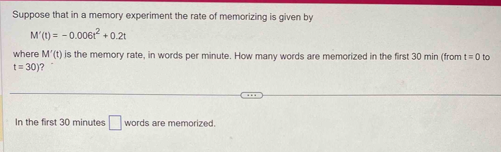 Suppose that in a memory experiment the rate of memorizing is given by
M'(t)=-0.006t^2+0.2t
where M'(t) is the memory rate, in words per minute. How many words are memorized in the first 30 min (from t=0 to
t=30) ? 
In the first 30 minutes □ words are memorized.