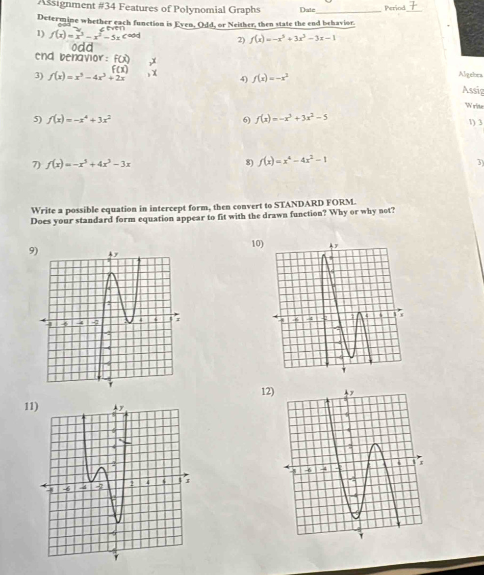 Assignment #34 Features of Polynomial Graphs Date_ 
Period_ 
Determine whether each function is Even, Odd, or Neither, then state the end behavior. 
1) f(x)=x^3-x^2-5x 2) f(x)=-x^5+3x^3-3x-1
end benavior 
3) f(x)=x^5-4x^3+2x f(x)=-x^2
Algebra 
4) Assig 
Write 
5) f(x)=-x^4+3x^2 6) f(x)=-x^3+3x^2-5
1) 3
7) f(x)=-x^5+4x^3-3x 8) f(x)=x^4-4x^2-1
3) 
Write a possible equation in intercept form, then convert to STANDARD FORM. 
Does your standard form equation appear to fit with the drawn function? Why or why not? 
10 
9) 
12) 
11