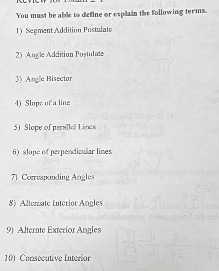 You must be able to define or explain the following terms. 
1) Segment Addition Postulate 
2) Angle Addition Postulate 
3) Angle Bisector 
4) Slope of a line 
5) Slope of parallel Lines 
6) slope of perpendicular lines 
7) Corresponding Angles 
8) Alternate Interior Angles 
9) Alternte Exterior Angles 
10) Consecutive Interior