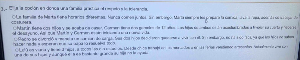 Elija la opción en donde una familia practica el respeto y la tolerancia. 
OLa familia de Marta tiene horarios diferentes. Nunca comen juntos. Sin embargo, Marta siempre les prepara la comida, lava la ropa, además de trabajar de 
costurera. 
Martín tiene dos hijos y se acaba de casar. Carmen tiene dos gemelos de 12 años. Los hijos de ambos están acostumbrados a limpiar su cuarto y hacerse 
el desayuno. Así que Martín y Carmen están iniciando una nueva vida. 
Pedro se divorció y maneja un camión de carga. Sus dos hijos decidieron quedarse a vivir con él. Sin embargo, no ha sido fácil, ya que los hijos no saben 
hacer nada y esperan que su papá lo resuelva todo. 
○Lulú es viuda y tiene 3 hijos, a todos les dio estudios. Desde chica trabajó en los mercados o en las ferias vendiendo artesanías. Actualmente vive con 
una de sus hijas y aunque ella es bastante grande su hija no la ayuda.