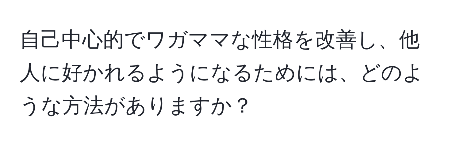 自己中心的でワガママな性格を改善し、他人に好かれるようになるためには、どのような方法がありますか？