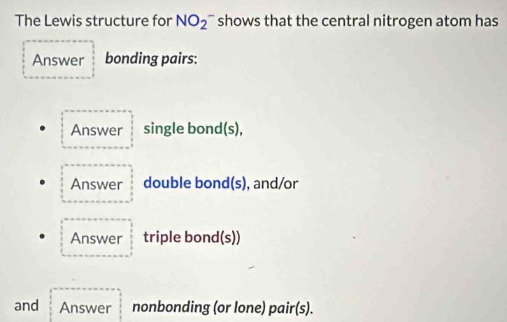 The Lewis structure for NO_2^- shows that the central nitrogen atom has 
Answer bonding pairs: 
Answer single bond(s), 
Answer double bond(s), and/or 
Answer triple bond(s)) 
and Answer nonbonding (or lone) pair(s).