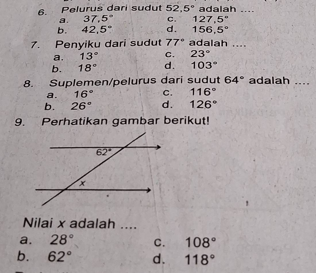 Pelurus dari sudut 52,5° adalah ....
a. 37,5° C. 127,5°
b. 42,5° d. 156,5°
7. Penyiku dari sudut 77° adalah ....
a. 13°
C. 23°
b. 18° d. 103°
8. Suplemen/pelurus dari sudut 64° adalah ....
a. 16°
C. 116°
b. 26° d. 126°
9. Perhatikan gambar berikut!
Nilai x adalah ....
a. 28° C. 108°
b. 62° d. 118°