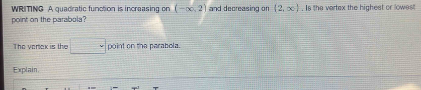 WRITING A quadratic function is increasing on (-∈fty ,2) and decreasing on (2,∈fty ). Is the vertex the highest or lowest 
point on the parabola? 
The vertex is the point on the parabola. 
Explain.