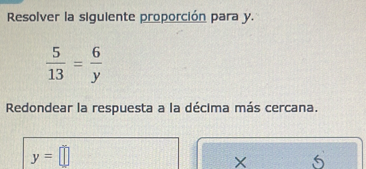 Resolver la siguiente proporción para y.
 5/13 = 6/y 
Redondear la respuesta a la décima más cercana.
y=□
X
5