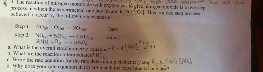 The reaction of nitrogen monoxide with oxygen gas to give nitrogen dioxide is a two step 
process in which the experimental rate law is rate=k[NO]^2[O_2]. This is a two step process 
believed to occur by the following mechanism: 
Step 1: NO_(g)+O_2(g)to NO_3(g) (fast) 
Step 2: NO_(g)+NO_3(g)to 2NO_2(g) (slow) 
a. What is the overall stoichiometric equation? 
b. What are the reaction intermediates? NO_3
c. Write the rate equation for the rate determining elementary step 
d. Why does your rate equation in (c) not match the experimental rate law?