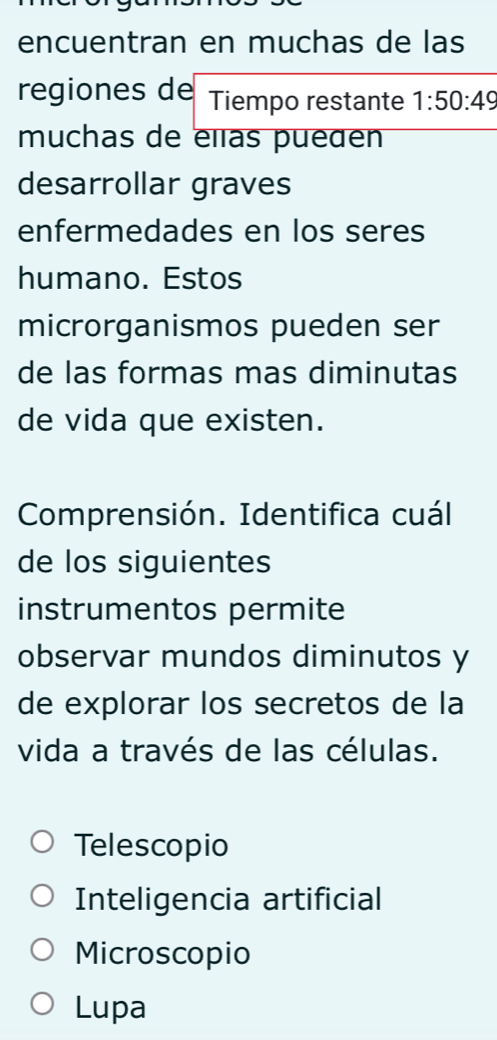 encuentran en muchas de las
regiones de Tiempo restante 1:50:49
muchas de elas pueden
desarrollar graves
enfermedades en los seres
humano. Estos
microrganismos pueden ser
de las formas mas diminutas
de vida que existen.
Comprensión. Identifica cuál
de los siguientes
instrumentos permite
observar mundos diminutos y
de explorar los secretos de la
vida a través de las células.
Telescopio
Inteligencia artificial
Microscopio
Lupa