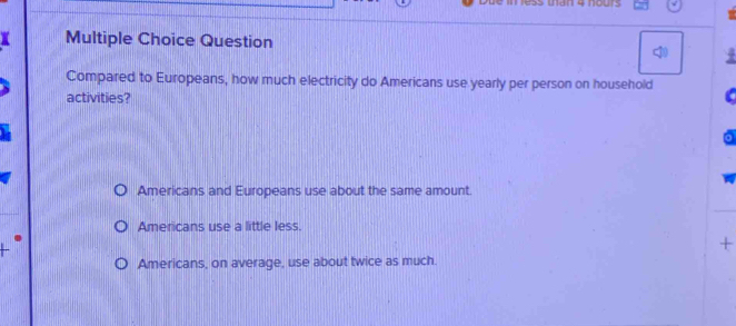 In 4 nours
Multiple Choice Question
Compared to Europeans, how much electricity do Americans use yearly per person on household
activities?
Americans and Europeans use about the same amount.
Americans use a little less.
+
Americans, on average, use about twice as much.