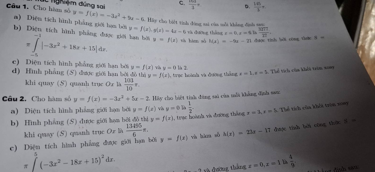 Túc nghiệm đúng sai
C.  103/3 π .
D.  145/3 π .
Câu 1. Cho hàm số y=f(x)=-3x^2+9x-6 9. Hãy cho biết tính đúng sai của mỗi khẳng định sau:
a) Diện tích hình phẳng giới hạn bởi y=f(x),g(x)=4x-6 và đường thắng x=0,x=6 là  3277/27 .
b) Diện tích hình phẳng được giới hạn bởi y=f(x) và hàm số h(x)=-9x-21 được tính bởi công thức S=
π ∈tlimits _(-5)^(-1)|-3x^2+18x+15|dx.
c) Diện tích hình phẳng giới hạn bởi y=f(x) và y=0 là 2.
d) Hình phẳng (S) được giới hạn bởi đồ thị y=f(x) , trục hoành và đường thắng x=1,x=5. Thể tích của khối tròn xoay
khi quay (S) quanh trục Ox là  103/10 π .
Câu 2. Cho hàm số y=f(x)=-3x^2+5x-2. Hãy cho biết tính đúng sai của mỗi khẳng định sau:
a) Diện tích hình phẳng giới hạn bởi y=f(x) và y=0 là  1/2 .
b) Hình phẳng (S) được giới hạn bởi đồ thị y=f(x) , trục hoành và đường thắng x=3,x=5. Thể tích của khối tròn xoay
khi quay (S) quanh trục Ox là  13495/6 π .
c) Diện tích hình phẳng được giới hạn bởi y=f(x) và hàm số h(x)=23x-17 được tính bởi công thức S=
π ∈t^5(-3x^2-18x+15)^2dx.
2y2 đường thắng x=0,x=1 là  4/9 .