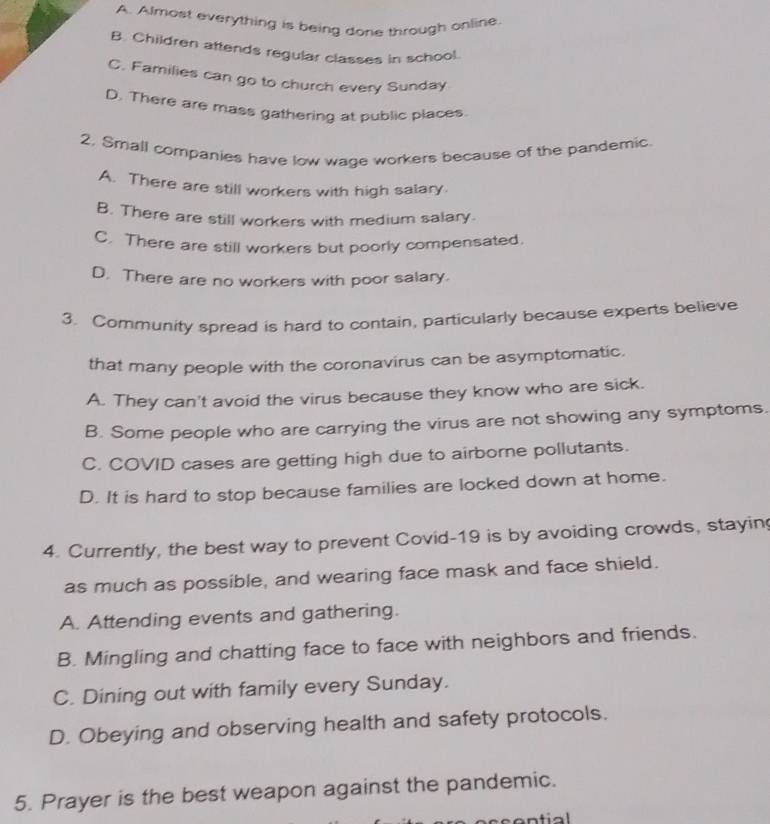 A. Almost everything is being done through online.
B Children attends regular classes in school.
C. Families can go to church every Sunday
D. There are mass gathering at public places.
2. Small companies have low wage workers because of the pandemic.
A. There are still workers with high salary.
B. There are still workers with medium salary
C. There are still workers but poorly compensated.
D. There are no workers with poor salary.
3. Community spread is hard to contain, particularly because experts believe
that many people with the coronavirus can be asymptomatic.
A. They can't avoid the virus because they know who are sick.
B. Some people who are carrying the virus are not showing any symptoms.
C. COVID cases are getting high due to airborne pollutants.
D. It is hard to stop because families are locked down at home.
4. Currently, the best way to prevent Covid-19 is by avoiding crowds, staying
as much as possible, and wearing face mask and face shield.
A. Attending events and gathering.
B. Mingling and chatting face to face with neighbors and friends.
C. Dining out with family every Sunday.
D. Obeying and observing health and safety protocols.
5. Prayer is the best weapon against the pandemic.
ntial