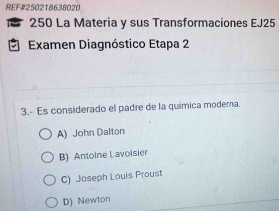 REF#250218638020
M 250 La Materia y sus Transformaciones EJ25
a Examen Diagnóstico Etapa 2
3.- Es considerado el padre de la química moderna.
A) John Dalton
B) Antoine Lavoisier
C) Joseph Louis Proust
D) Newton