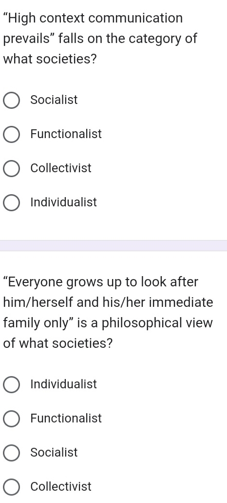 “High context communication
prevails” falls on the category of
what societies?
Socialist
Functionalist
Collectivist
Individualist
“Everyone grows up to look after
him/herself and his/her immediate
family only” is a philosophical view
of what societies?
Individualist
Functionalist
Socialist
Collectivist