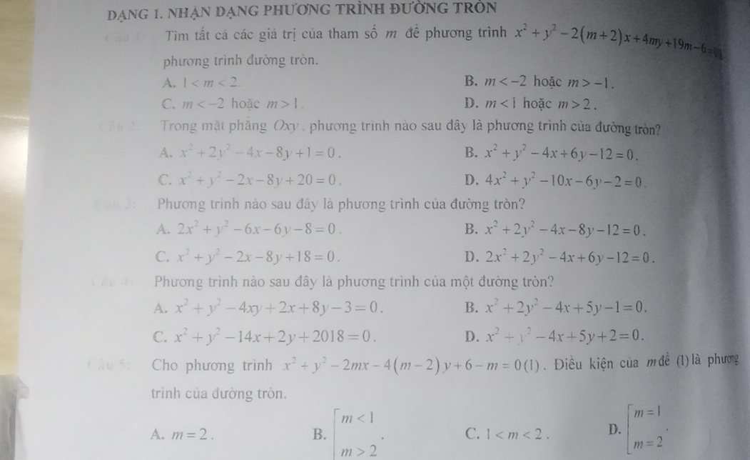 DạnG 1. nHận đạnG phươnG tRÌNH đườnG tRòN
Tìm tất cả các giá trị của tham số m đề phương trình x^2+y^2-2(m+2)x+4my+19m-6=0
phương trình đường tròn.
A. 1 B. m hoặc m>-1.
C. m hoặc m>1. D. m hoặc m>2.
Trong mặt phăng Oxy phương trình nào sau đây là phương trình của đường tròn?
A. x^2+2y^2-4x-8y+1=0. B. x^2+y^2-4x+6y-12=0.
C. x^2+y^2-2x-8y+20=0. D. 4x^2+y^2-10x-6y-2=0.
Phương trình nào sau đây là phương trình của đường tròn?
A. 2x^2+y^2-6x-6y-8=0. B. x^2+2y^2-4x-8y-12=0.
C. x^2+y^2-2x-8y+18=0. D. 2x^2+2y^2-4x+6y-12=0.
Phương trình nào sau đây là phương trình của một đường tròn?
A. x^2+y^2-4xy+2x+8y-3=0. B. x^2+2y^2-4x+5y-1=0.
C. x^2+y^2-14x+2y+2018=0. D. x^2+y^2-4x+5y+2=0.
Cho phương trình x^2+y^2-2mx-4(m-2)y+6-m=0(1).  Điều kiện của mđề (1) là phương
trình của đường tròn.
A. m=2. B. beginarrayl m<1 m>2endarray. . C. 1 D. beginarrayl m=1 m=2endarray. .