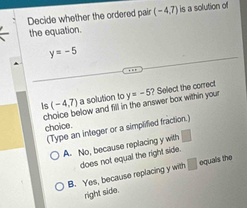 Decide whether the ordered pair (-4,7) is a solution of
the equation.
y=-5
Is (-4,7) a solution to y=-5 ? Select the correct
choice below and fill in the answer box within your
choice.
(Type an integer or a simplified fraction.)
A. No, because replacing y with ) 
does not equal the right side.
B. Yes, because replacing y with □ equals the
right side.