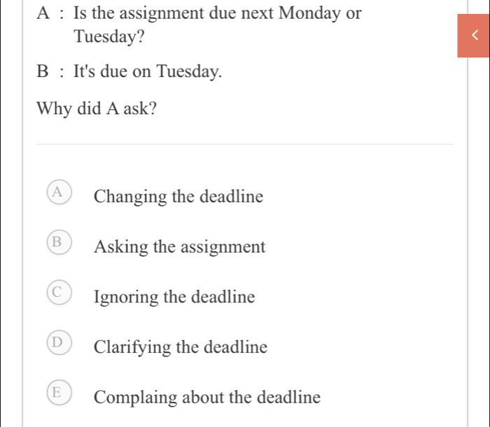 A : Is the assignment due next Monday or
Tuesday?
B : It's due on Tuesday.
Why did A ask?
A Changing the deadline
B Asking the assignment
Ignoring the deadline
D Clarifying the deadline
E Complaing about the deadline