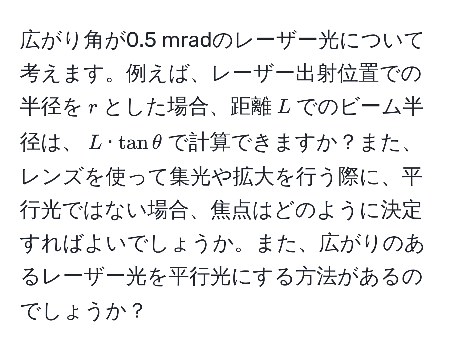 広がり角が0.5 mradのレーザー光について考えます。例えば、レーザー出射位置での半径を$r$とした場合、距離$L$でのビーム半径は、$L · tan θ$で計算できますか？また、レンズを使って集光や拡大を行う際に、平行光ではない場合、焦点はどのように決定すればよいでしょうか。また、広がりのあるレーザー光を平行光にする方法があるのでしょうか？