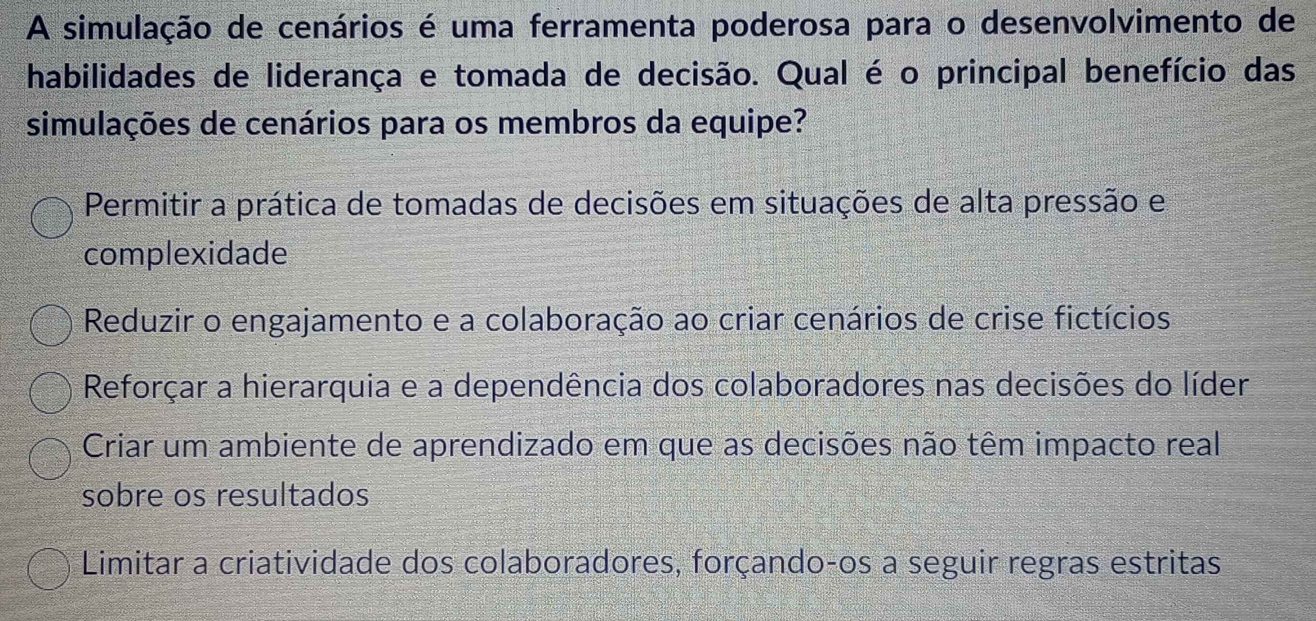 A simulação de cenários é uma ferramenta poderosa para o desenvolvimento de
habilidades de liderança e tomada de decisão. Qual é o principal benefício das
simulações de cenários para os membros da equipe?
Permitir a prática de tomadas de decisões em situações de alta pressão e
complexidade
Reduzir o engajamento e a colaboração ao criar cenários de crise fictícios
Reforçar a hierarquia e a dependência dos colaboradores nas decisões do líder
Criar um ambiente de aprendizado em que as decisões não têm impacto real
sobre os resultados
Limitar a criatividade dos colaboradores, forçando-os a seguir regras estritas