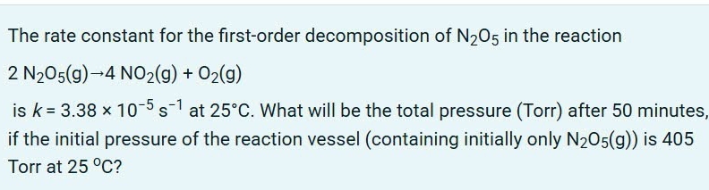 The rate constant for the first-order decomposition of N_2O_5 in the reaction
2N_2O_5(g)to 4NO_2(g)+O_2(g)
is k=3.38* 10^(-5)s^(-1) at 25°C. What will be the total pressure (Torr) after 50 minutes, 
if the initial pressure of the reaction vessel (containing initially only N_2O_5(g)) is 405
Torr at 25°C 2