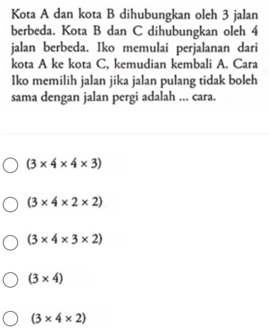 Kota A dan kota B dihubungkan oleh 3 jalan
berbeda. Kota B dan C dihubungkan oleh 4
jalan berbeda. Iko memulai perjalanan dari
kota A ke kota C, kemudian kembali A. Cara
Iko memilih jalan jika jalan pulang tidak boleh
sama dengan jalan pergi adalah ... cara.
(3* 4* 4* 3)
(3* 4* 2* 2)
(3* 4* 3* 2)
(3* 4)
(3* 4* 2)