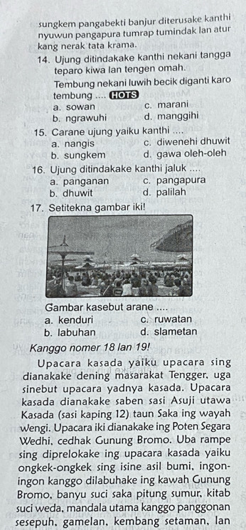 sungkem pangabekti banjur diterusake kanthi
nyuwun pangapura tumrap tumindak lan atur
kang nerak tata krama.
14. Ujung ditindakake kanthi nekani tangga
teparo kiwa lan tengen omah.
Tembung nekani luwih becik diganti karo
tembung .... HOTS
a. sowan c. marani
b. ngrawuhi d. manggihi
15. Carane ujung yaiku kanthi ....
a. nangis c. diwenehi dhuwit
b. sungkem d. gawa oleh-oleh
16. Ujung ditindakake kanthi jaluk ....
a. panganan c. pangapura
b. dhuwit d. palilah
17. Setitekna gambar iki!
Gambar kasebut arane ....
a. kenduri c. ruwatan
b. labuhan d. slametan
Kanggo nomer 18 lan 19!
Upacara kasada yaiku upacara sing
dianakake dening masarakat Tengger, uga
sinebut upacara yadnya kasada. Upacara
kasada dianakake saben sasi Asuji utawa
Kasada (sasi kaping 12) taun Saka ing wayah
Wengi. Upacara iki dianakake ing Poten Segara
Wedhi, cedhak Gunung Bromo. Uba rampe
sing diprelokake ing upacara kasada yaiku
ongkek-ongkek sing isine asil bumi, ingon-
ingon kanggo dilabuhake ing kawah Gunung
Bromo, banyu suci saka pitung sumur, kitab
suci weda, mandala utama kanggo panggonan
sesepuh, gamelan, kembang setaman, lan