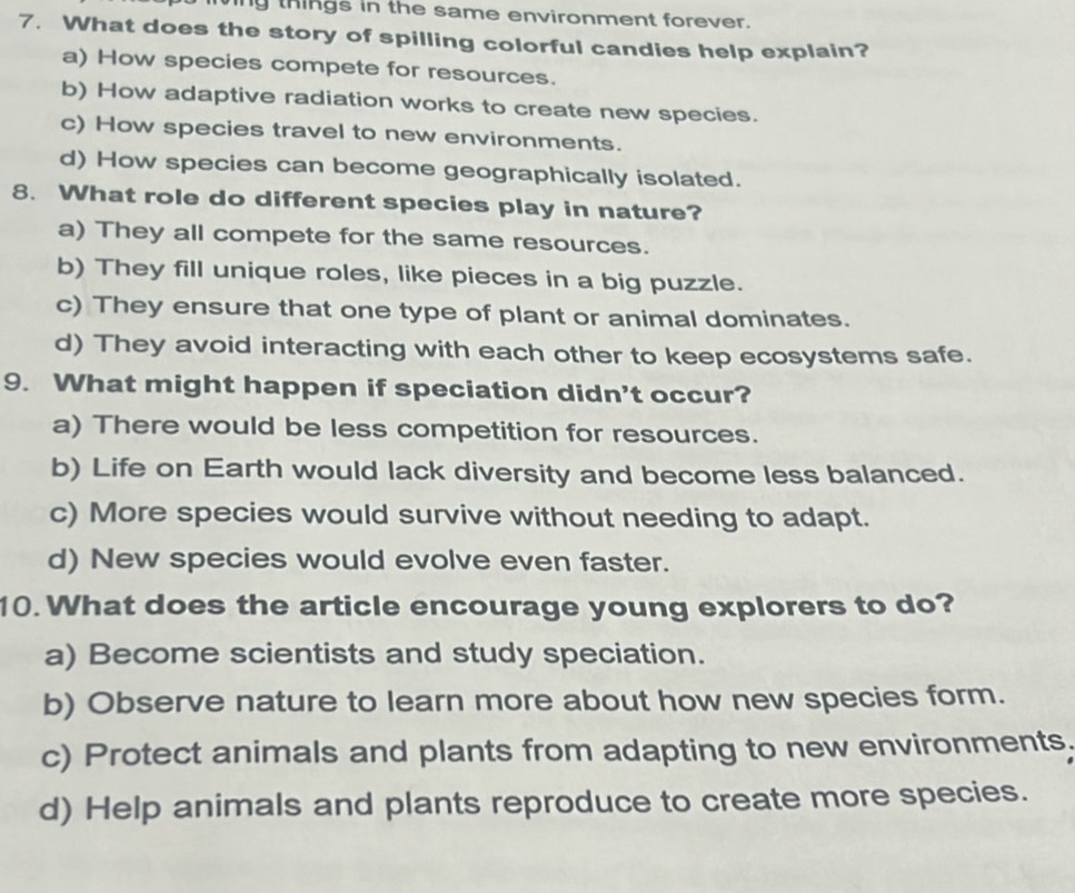 ing things in the same environment forever.
7. What does the story of spilling colorful candies help explain?
a) How species compete for resources.
b) How adaptive radiation works to create new species.
c) How species travel to new environments.
d) How species can become geographically isolated.
8. What role do different species play in nature?
a) They all compete for the same resources.
b) They fill unique roles, like pieces in a big puzzle.
c) They ensure that one type of plant or animal dominates.
d) They avoid interacting with each other to keep ecosystems safe.
9. What might happen if speciation didn't occur?
a) There would be less competition for resources.
b) Life on Earth would lack diversity and become less balanced.
c) More species would survive without needing to adapt.
d) New species would evolve even faster.
10. What does the article encourage young explorers to do?
a) Become scientists and study speciation.
b) Observe nature to learn more about how new species form.
c) Protect animals and plants from adapting to new environments.
d) Help animals and plants reproduce to create more species.