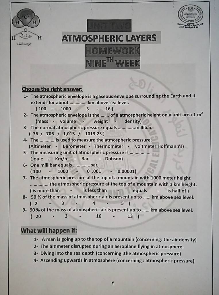 are

N 
H H ATMOSPHERIC LAYERS
HOMEWORK
NINE^(TH) WEEK
Choose the right answer:
1- The atmospheric envelope is a gaseous envelope surrounding the Earth and it
extends for about _.... km above sea level.
( 100 - 1000 - 3 16 )
2- The atmospheric envelope is the ....... of a atmospheric height on a unit area 1m^2
(mass - volume weight density)
3- The normal atmospheric pressure equals ..............millibar.
( 76 / 706 / 1,013 / 1 013,25)
4- The .............is used to measure the atmospheric pressure.
(Altimeter - Barometer - Thermometer - voltmeter Hoffmann’s)
5- The measuring unit of atmospheric pressure is_
Joule - Km/h Bar - Dobson)
6- One millibar equals ................ bar.
( 100 - 1000 0 .001 0.00001)
7- The atmospheric pressure at the top of a mountain with 1000 meter height
_.... the atmospheric pressure at the top of a mountain with 1 km height.
( is more than is less than equals is half of )
8- 50 % of the mass of atmospheric air is present up to ...... km above sea level.
( 2 3 4 5 )
9- 90 % of the mass of atmospheric air is present up to ...... km above sea level.
( 20 3 16 13 
What will happen if:
1- A man is going up to the top of a mountain (concerning: the air density)
2- The altimeter disrupted during an aeroplane flying in atmosphere.
3- Diving into the sea depth (concerning :the atmospheric pressure)
4- Ascending upwards in atmosphere (concerning : atmospheric pressure)